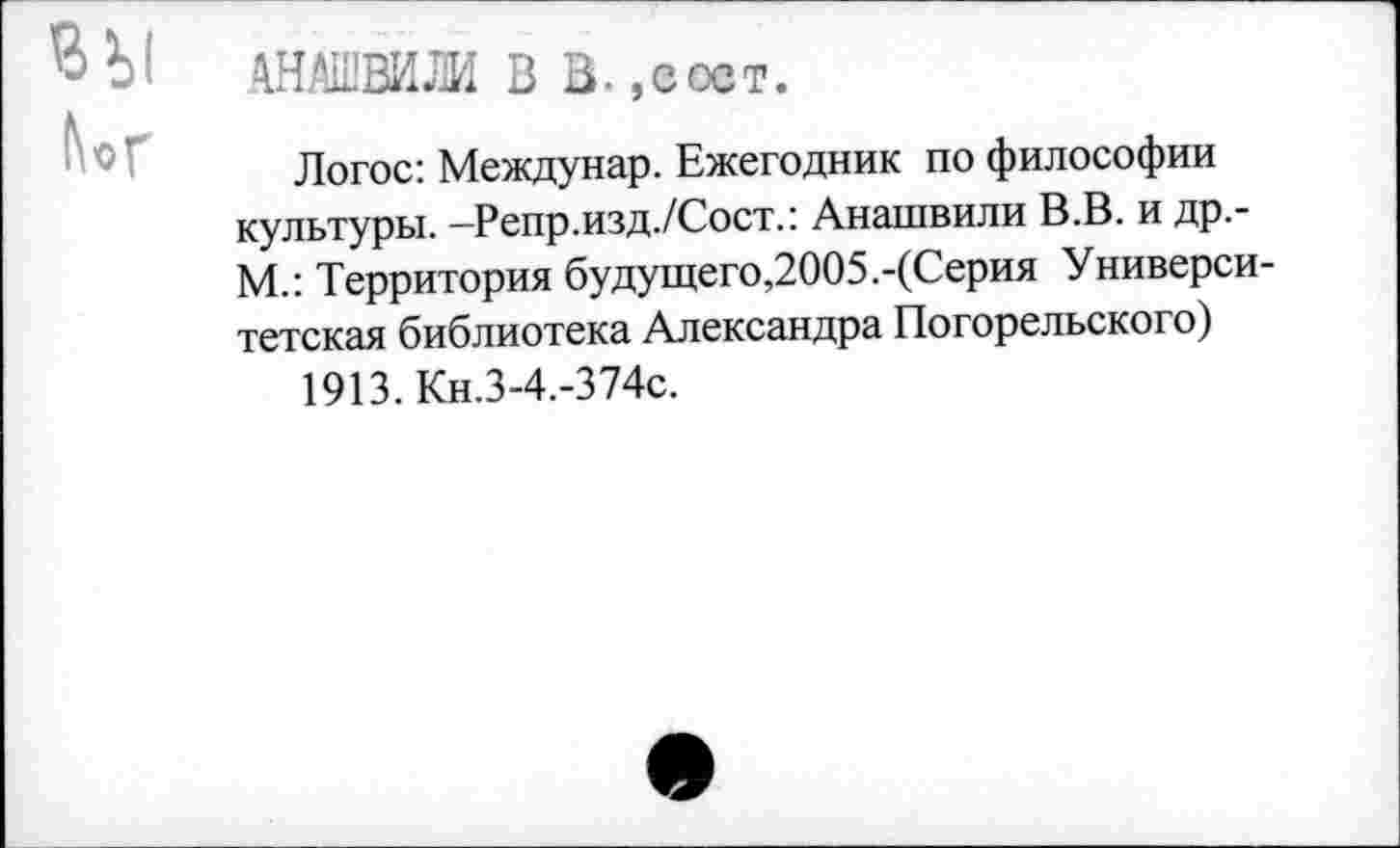 ﻿® Ы АНАШВШ В В.,сост.
Логос: Междунар. Ежегодник по философии культуры. -Репр.изд./Сост.: Анашвили В.В. и др.-М.: Территория будущего,2005.-(Серия Университетская библиотека Александра Погорельского)
1913. Кн.З-4.-374с.